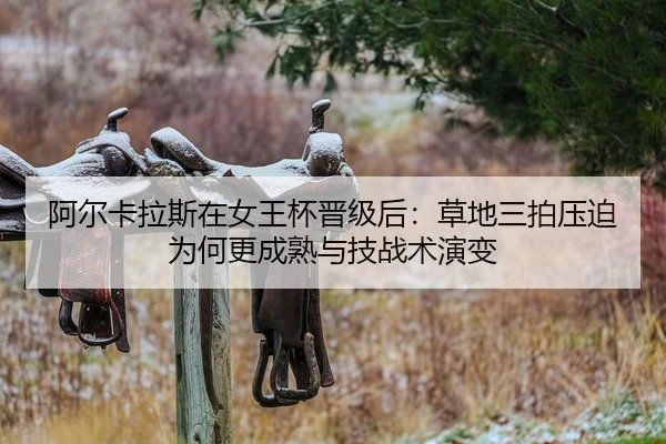 阿尔卡拉斯在女王杯晋级后：草地三拍压迫为何更成熟与技战术演变