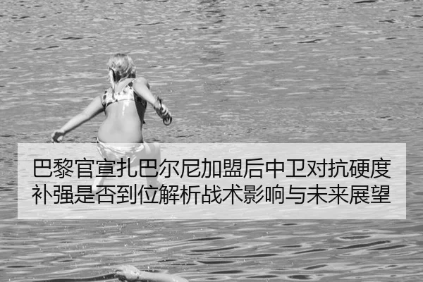 巴黎官宣扎巴尔尼加盟后中卫对抗硬度补强是否到位解析战术影响与未来展望