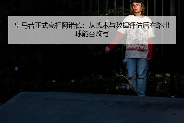 皇马若正式亮相阿诺德：从战术与数据评估后右路出球能否改写