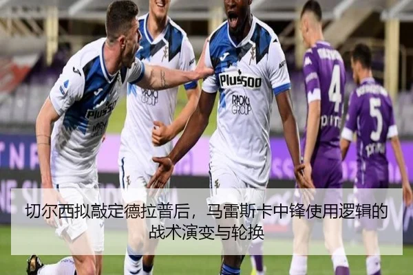 切尔西拟敲定德拉普后，马雷斯卡中锋使用逻辑的战术演变与轮换