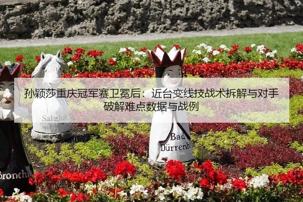 孙颖莎重庆冠军赛卫冕后：近台变线技战术拆解与对手破解难点数据与战例