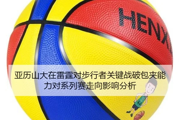 亚历山大在雷霆对步行者关键战破包夹能力对系列赛走向影响分析